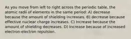 As you move from left to right across the periodic table, the atomic radii of elements in the same period: A) decrease because the amount of shielding increases. B) decrease because effective nuclear charge increases. C) Increase because the amount of shielding decreases. D) Increase because of increased electron-electron repulsion.
