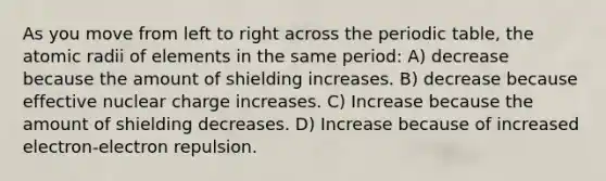 As you move from left to right across the periodic table, the atomic radii of elements in the same period: A) decrease because the amount of shielding increases. B) decrease because effective nuclear charge increases. C) Increase because the amount of shielding decreases. D) Increase because of increased electron-electron repulsion.