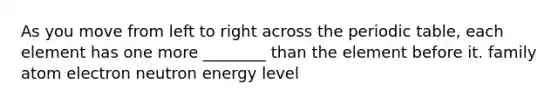 As you move from left to right across the periodic table, each element has one more ________ than the element before it. family atom electron neutron energy level