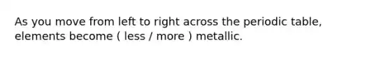 As you move from left to right across the periodic table, elements become ( less / more ) metallic.