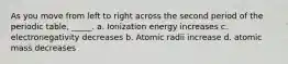 As you move from left to right across the second period of the periodic table, _____. a. Ionization energy increases c. electronegativity decreases b. Atomic radii increase d. atomic mass decreases