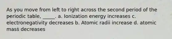 As you move from left to right across the second period of <a href='https://www.questionai.com/knowledge/kIrBULvFQz-the-periodic-table' class='anchor-knowledge'>the periodic table</a>, _____. a. Ionization energy increases c. electronegativity decreases b. Atomic radii increase d. atomic mass decreases