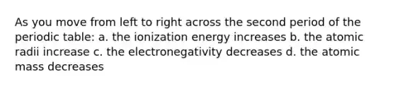 As you move from left to right across the second period of the periodic table: a. the ionization energy increases b. the atomic radii increase c. the electronegativity decreases d. the atomic mass decreases