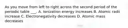 As you move from left to right across the second period of the periodic table ___. A. Ionization energy increases B. Atomic radii increase C. Electronegativity decreases D. Atomic mass decreases