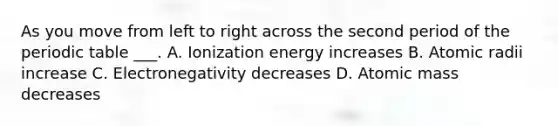 As you move from left to right across the second period of the periodic table ___. A. Ionization energy increases B. Atomic radii increase C. Electronegativity decreases D. Atomic mass decreases