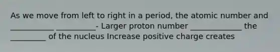 As we move from left to right in a period, the atomic number and ___________ __________- Larger proton number _____________ the _________ of the nucleus Increase positive charge creates