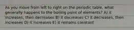 As you move from left to right on the periodic table, what generally happens to the boiling point of elements? A) it increases, then decreases B) it decreases C) it decreases, then increases D) it increases E) it remains constant