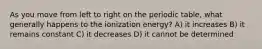 As you move from left to right on the periodic table, what generally happens to the ionization energy? A) it increases B) it remains constant C) it decreases D) it cannot be determined
