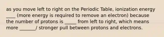 as you move left to right on <a href='https://www.questionai.com/knowledge/kIrBULvFQz-the-periodic-table' class='anchor-knowledge'>the periodic table</a>, ionization energy ____ (more energy is required to remove an electron) because the number of protons is _____ from left to right, which means more _______/ stronger pull between protons and electrons.