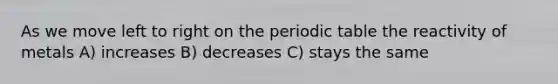 As we move left to right on <a href='https://www.questionai.com/knowledge/kIrBULvFQz-the-periodic-table' class='anchor-knowledge'>the periodic table</a> the reactivity of metals A) increases B) decreases C) stays the same