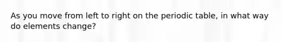 As you move from left to right on the periodic table, in what way do elements change?