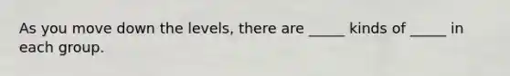 As you move down the levels, there are _____ kinds of _____ in each group.
