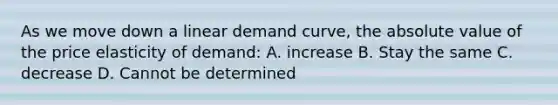 As we move down a linear demand curve, the absolute value of the price elasticity of demand: A. increase B. Stay the same C. decrease D. Cannot be determined