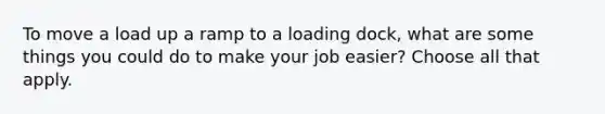 To move a load up a ramp to a loading dock, what are some things you could do to make your job easier? Choose all that apply.