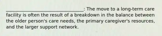 __________________________________: The move to a long-term care facility is often the result of a breakdown in the balance between the older person's care needs, the primary caregiver's resources, and the larger support network.