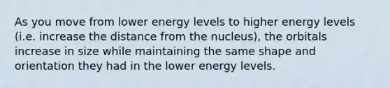 As you move from lower energy levels to higher energy levels (i.e. increase the distance from the nucleus), the orbitals increase in size while maintaining the same shape and orientation they had in the lower energy levels.