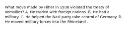 What move made by Hitler in 1936 violated the treaty of Versailles? A. He traded with foreign nations. B. He had a military. C. He helped the Nazi party take control of Germany. D. He moved military forces into the Rhineland .