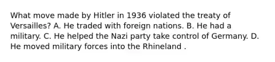 What move made by Hitler in 1936 violated the treaty of Versailles? A. He traded with foreign nations. B. He had a military. C. He helped the Nazi party take control of Germany. D. He moved military forces into the Rhineland .