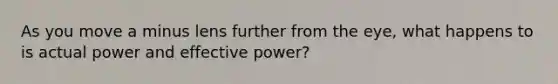 As you move a minus lens further from the eye, what happens to is actual power and effective power?