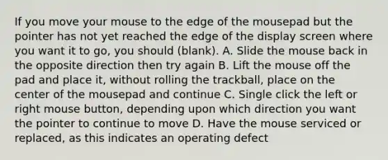 If you move your mouse to the edge of the mousepad but the pointer has not yet reached the edge of the display screen where you want it to go, you should (blank). A. Slide the mouse back in the opposite direction then try again B. Lift the mouse off the pad and place it, without rolling the trackball, place on the center of the mousepad and continue C. Single click the left or right mouse button, depending upon which direction you want the pointer to continue to move D. Have the mouse serviced or replaced, as this indicates an operating defect