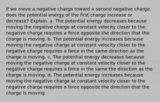 If we move a negative charge toward a second negative charge, does the potential energy of the first charge increase or decrease? Explain. a. The potential energy decreases because moving the negative charge at constant velocity closer to the negative charge requires a force opposite the direction that the charge is moving. b. The potential energy increases because moving the negative charge at constant velocity closer to the negative charge requires a force in the same direction as the charge is moving. c. The potential energy decreases because moving the negative charge at constant velocity closer to the negative charge requires a force in the same the direction as the charge is moving. d. The potential energy increases because moving the negative charge at constant velocity closer to the negative charge requires a force opposite the direction that the charge is moving.