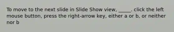 To move to the next slide in Slide Show view, _____. click the left mouse button, press the right-arrow key, either a or b, or neither nor b