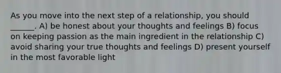 As you move into the next step of a relationship, you should ______. A) be honest about your thoughts and feelings B) focus on keeping passion as the main ingredient in the relationship C) avoid sharing your true thoughts and feelings D) present yourself in the most favorable light