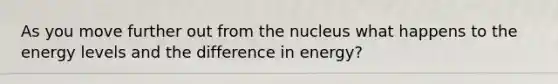 As you move further out from the nucleus what happens to the energy levels and the difference in energy?