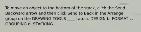 To move an object to the bottom of the stack, click the Send Backward arrow and then click Send to Back in the Arrange group on the DRAWING TOOLS ____ tab. a. DESIGN b. FORMAT c. GROUPING d. STACKING