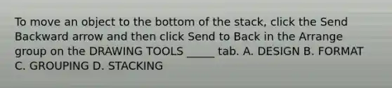 To move an object to the bottom of the stack, click the Send Backward arrow and then click Send to Back in the Arrange group on the DRAWING TOOLS _____ tab. A. DESIGN B. FORMAT C. GROUPING D. STACKING