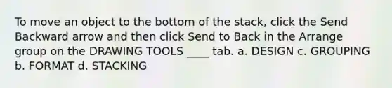 To move an object to the bottom of the stack, click the Send Backward arrow and then click Send to Back in the Arrange group on the DRAWING TOOLS ____ tab. a. DESIGN c. GROUPING b. FORMAT d. STACKING