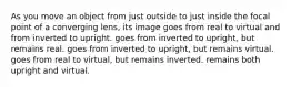 As you move an object from just outside to just inside the focal point of a converging lens, its image goes from real to virtual and from inverted to upright. goes from inverted to upright, but remains real. goes from inverted to upright, but remains virtual. goes from real to virtual, but remains inverted. remains both upright and virtual.