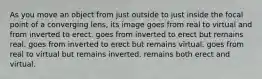 As you move an object from just outside to just inside the focal point of a converging lens, its image goes from real to virtual and from inverted to erect. goes from inverted to erect but remains real. goes from inverted to erect but remains virtual. goes from real to virtual but remains inverted. remains both erect and virtual.