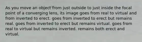 As you move an object from just outside to just inside the focal point of a converging lens, its image goes from real to virtual and from inverted to erect. goes from inverted to erect but remains real. goes from inverted to erect but remains virtual. goes from real to virtual but remains inverted. remains both erect and virtual.