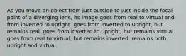 As you move an object from just outside to just inside the focal point of a diverging lens, its image goes from real to virtual and from inverted to upright. goes from inverted to upright, but remains real. goes from inverted to upright, but remains virtual. goes from real to virtual, but remains inverted. remains both upright and virtual.