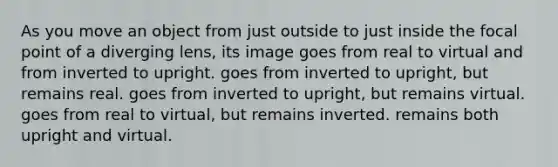 As you move an object from just outside to just inside the focal point of a diverging lens, its image goes from real to virtual and from inverted to upright. goes from inverted to upright, but remains real. goes from inverted to upright, but remains virtual. goes from real to virtual, but remains inverted. remains both upright and virtual.