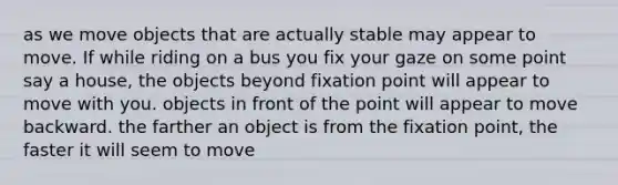 as we move objects that are actually stable may appear to move. If while riding on a bus you fix your gaze on some point say a house, the objects beyond fixation point will appear to move with you. objects in front of the point will appear to move backward. the farther an object is from the fixation point, the faster it will seem to move