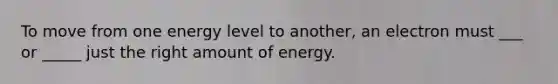 To move from one energy level to another, an electron must ___ or _____ just the right amount of energy.