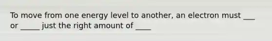 To move from one energy level to another, an electron must ___ or _____ just the right amount of ____