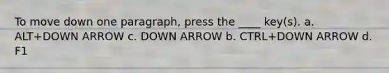 To move down one paragraph, press the ____ key(s). a. ALT+DOWN ARROW c. DOWN ARROW b. CTRL+DOWN ARROW d. F1