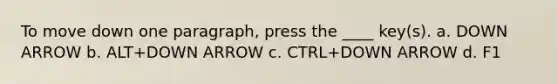 To move down one paragraph, press the ____ key(s). a. DOWN ARROW b. ALT+DOWN ARROW c. CTRL+DOWN ARROW d. F1