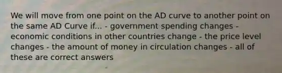 We will move from one point on the AD curve to another point on the same AD Curve if... - government spending changes - economic conditions in other countries change - the price level changes - the amount of money in circulation changes - all of these are correct answers