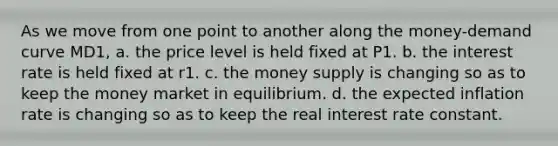 As we move from one point to another along the money-demand curve MD1, a. the price level is held fixed at P1. b. the interest rate is held fixed at r1. c. the money supply is changing so as to keep the money market in equilibrium. d. the expected inflation rate is changing so as to keep the real interest rate constant.