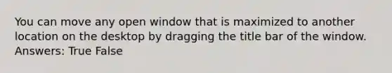 You can move any open window that is maximized to another location on the desktop by dragging the title bar of the window. Answers: True False