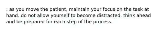 : as you move the patient, maintain your focus on the task at hand. do not allow yourself to become distracted. think ahead and be prepared for each step of the process.