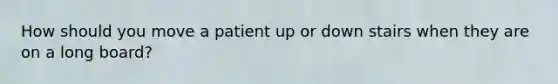 How should you move a patient up or down stairs when they are on a long board?