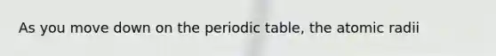 As you move down on <a href='https://www.questionai.com/knowledge/kIrBULvFQz-the-periodic-table' class='anchor-knowledge'>the periodic table</a>, the atomic radii