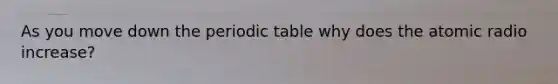 As you move down the periodic table why does the atomic radio increase?