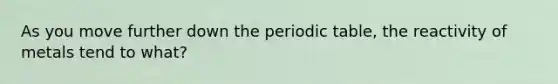 As you move further down the periodic table, the reactivity of metals tend to what?