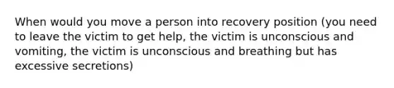 When would you move a person into recovery position (you need to leave the victim to get help, the victim is unconscious and vomiting, the victim is unconscious and breathing but has excessive secretions)